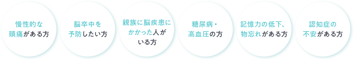 慢性的な頭痛がある方 脳卒中を予防したい方 親族に脳疾患にかかった人がいる方 糖尿病・高血圧の方 記憶力の低下、物忘れがある方 認知症の不安がある方