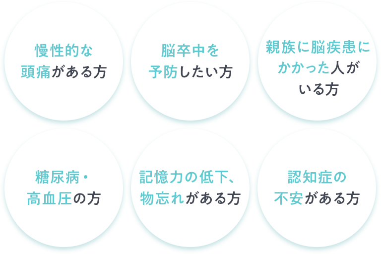 慢性的な頭痛がある方 脳卒中を予防したい方 親族に脳疾患にかかった人がいる方 糖尿病・高血圧の方 記憶力の低下、物忘れがある方 認知症の不安がある方